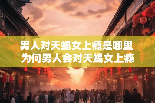 男人对天蝎女上瘾是哪里 为何男人会对天蝎女上瘾