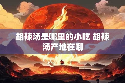 胡辣汤是哪里的小吃 胡辣汤产地在哪