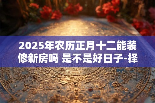2025年农历正月十二能装修新房吗 是不是好日子-择吉日网