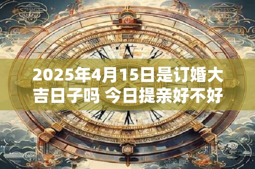2025年4月15日是订婚大吉日子吗 今日提亲好不好