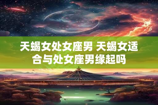 天蝎女处女座男 天蝎女适合与处女座男缘起吗