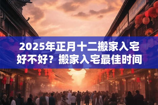 2025年正月十二搬家入宅好不好？搬家入宅最佳时间