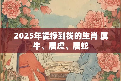 2025年能挣到钱的生肖 属牛、属虎、属蛇