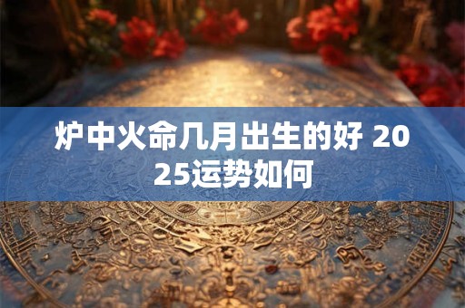 炉中火命几月出生的好 2025运势如何