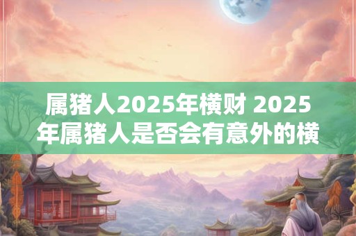 属猪人2025年横财 2025年属猪人是否会有意外的横财运势