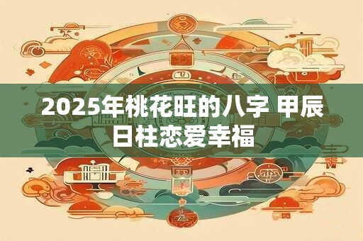 2025年桃花旺的八字 甲辰日柱恋爱幸福