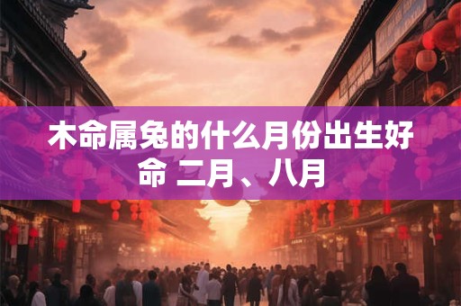 木命属兔的什么月份出生好命 二月、八月