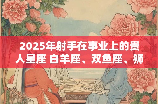 2025年射手在事业上的贵人星座 白羊座、双鱼座、狮子座