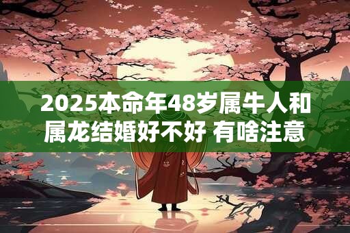 2025本命年48岁属牛人和属龙结婚好不好 有啥注意事项