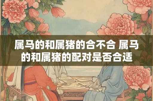 属马的和属猪的合不合 属马的和属猪的配对是否合适