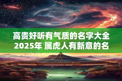 高贵好听有气质的名字大全2025年 属虎人有新意的名字