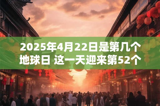 2025年4月22日是第几个地球日 这一天迎来第52个地球日