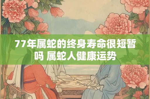 77年属蛇的终身寿命很短暂吗 属蛇人健康运势