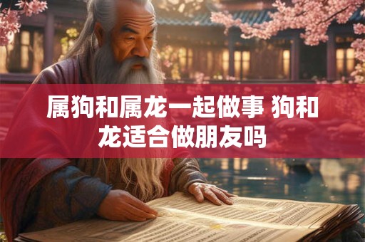 属狗和属龙一起做事 狗和龙适合做朋友吗