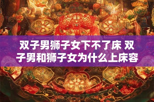 双子男狮子女下不了床 双子男和狮子女为什么上床容易下床难