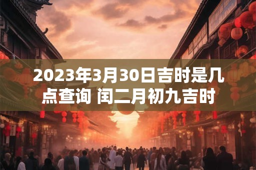 2023年3月30日吉时是几点查询 闰二月初九吉时