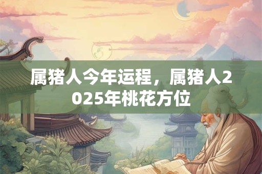 属猪人今年运程，属猪人2025年桃花方位
