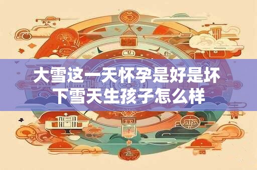 大雪这一天怀孕是好是坏 下雪天生孩子怎么样