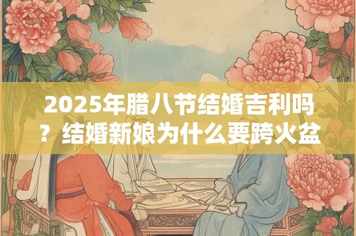 2026年腊八节结婚吉利吗？结婚新娘为什么要跨火盆？