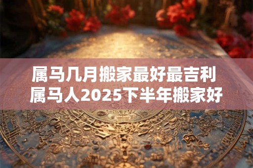 属马几月搬家最好最吉利 属马人2025下半年搬家好不好