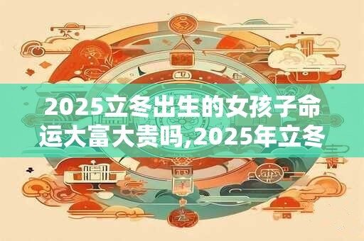 2025立冬出生的女孩子命运大富大贵吗,2025年立冬日子好吗
