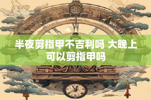 半夜剪指甲不吉利吗 大晚上可以剪指甲吗