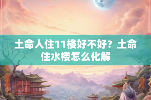 土命人住11楼好不好？土命住水楼怎么化解