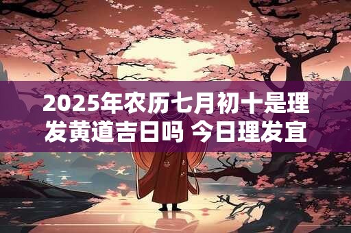 2025年农历七月初十是理发黄道吉日吗 今日理发宜忌查询
