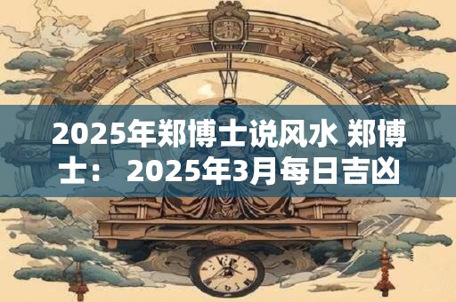 2025年郑博士说风水 郑博士： 2025年3月每日吉凶提前报！