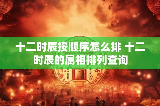 十二时辰按顺序怎么排 十二时辰的属相排列查询