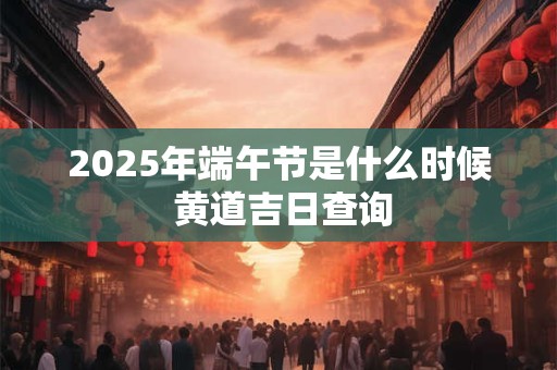 2025年端午节是什么时候 黄道吉日查询
