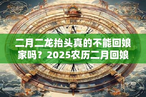 二月二龙抬头真的不能回娘家吗？2025农历二月回娘家好吗？