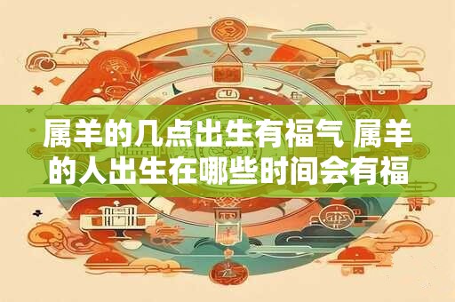 属羊的几点出生有福气 属羊的人出生在哪些时间会有福气