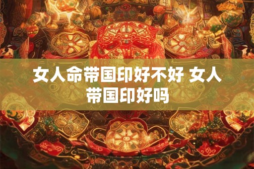 女人命带国印好不好 女人带国印好吗