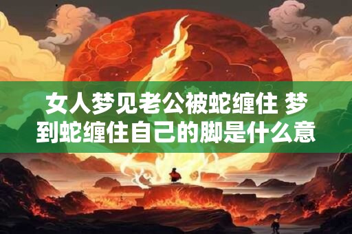 女人梦见老公被蛇缠住 梦到蛇缠住自己的脚是什么意思