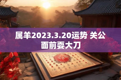属羊2023.3.20运势 关公面前耍大刀