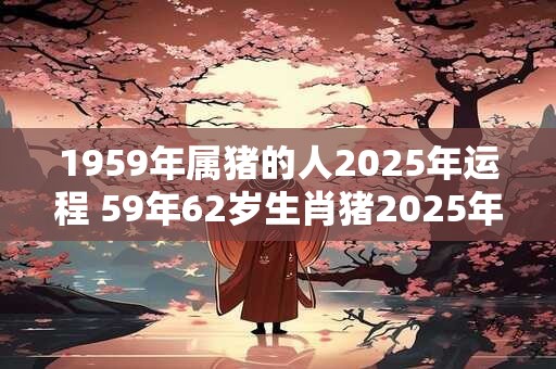1959年属猪的人2025年运程 59年62岁生肖猪2025年运势