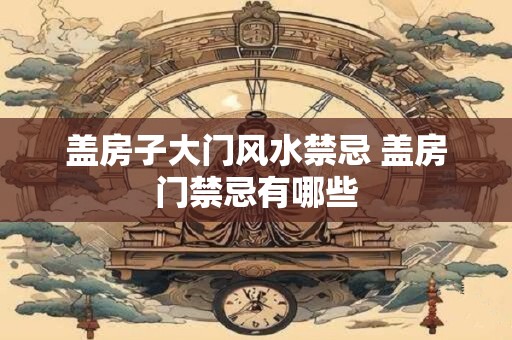 盖房子大门风水禁忌 盖房门禁忌有哪些