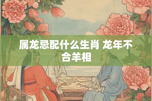 属龙忌配什么生肖 龙年不合羊相