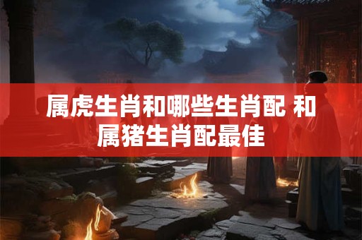 属虎生肖和哪些生肖配 和属猪生肖配最佳