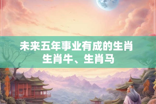 未来五年事业有成的生肖 生肖牛、生肖马