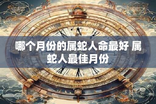 哪个月份的属蛇人命最好 属蛇人最佳月份