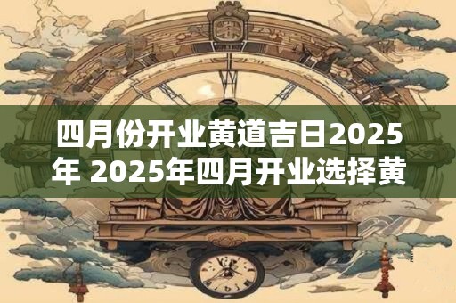 四月份开业黄道吉日2025年 2025年四月开业选择黄道吉日