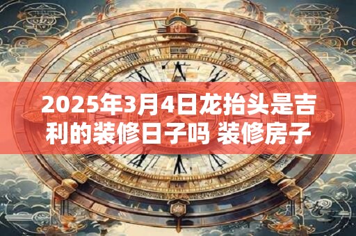 2025年3月4日龙抬头是吉利的装修日子吗 装修房子可以吗