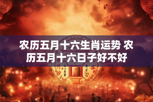 农历五月十六生肖运势 农历五月十六日子好不好