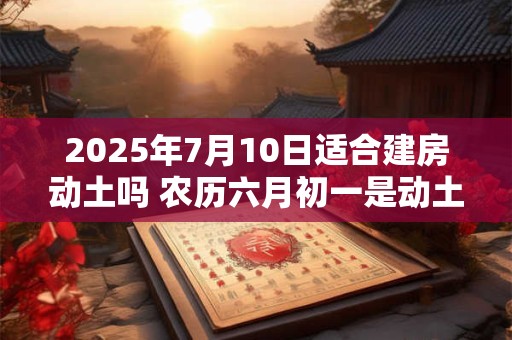 2025年7月10日适合建房动土吗 农历六月初一是动土吉日吗
