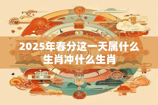 2025年春分这一天属什么生肖冲什么生肖