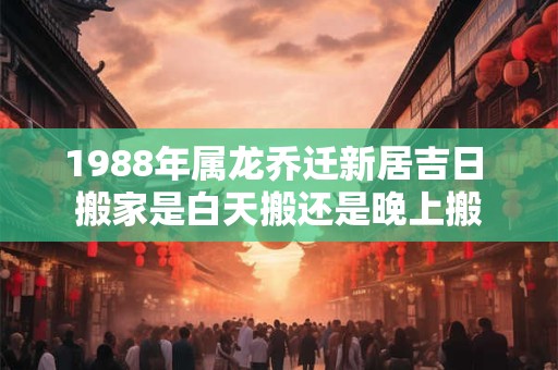 1988年属龙乔迁新居吉日 搬家是白天搬还是晚上搬