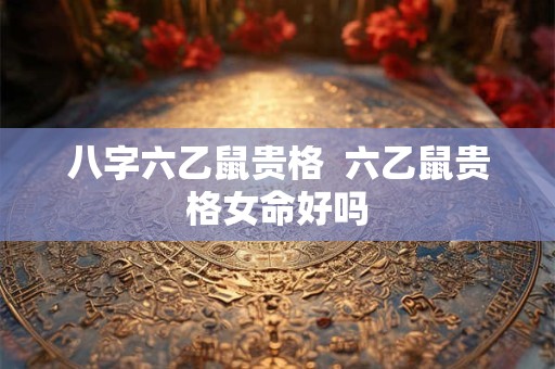八字六乙鼠贵格  六乙鼠贵格女命好吗