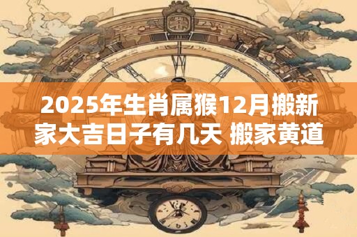 2025年生肖属猴12月搬新家大吉日子有几天 搬家黄道吉日